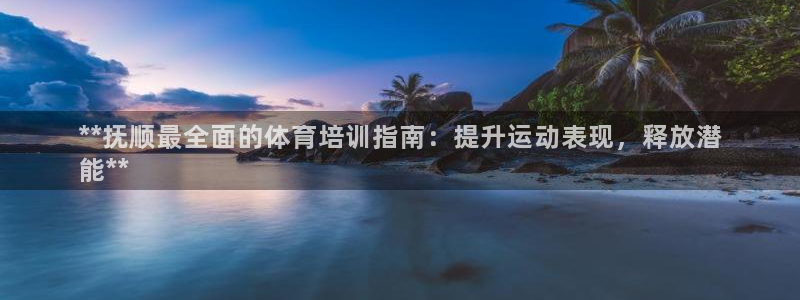 富联官方网站下载安装：**抚顺最全面的体育培训指南：